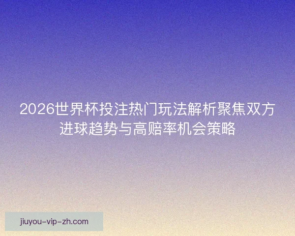 2026世界杯投注热门玩法解析聚焦双方进球趋势与高赔率机会策略