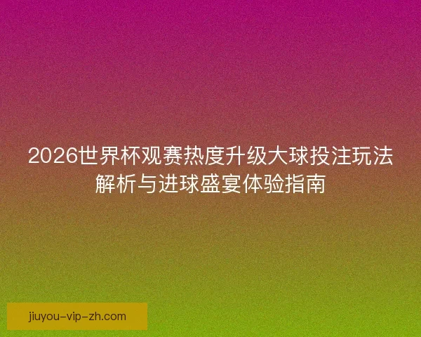 2026世界杯观赛热度升级大球投注玩法解析与进球盛宴体验指南