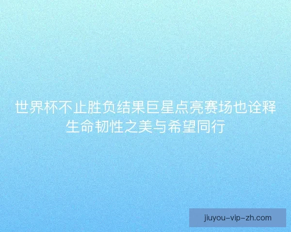 世界杯不止胜负结果巨星点亮赛场也诠释生命韧性之美与希望同行