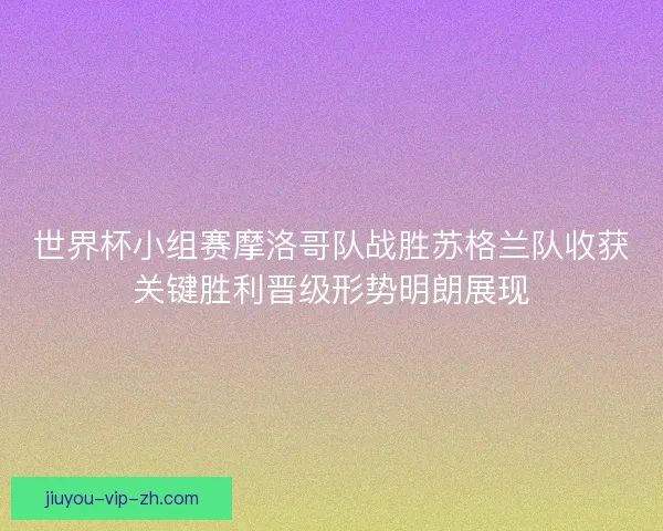 世界杯小组赛摩洛哥队战胜苏格兰队收获关键胜利晋级形势明朗展现