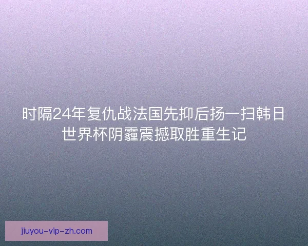 时隔24年复仇战法国先抑后扬一扫韩日世界杯阴霾震撼取胜重生记