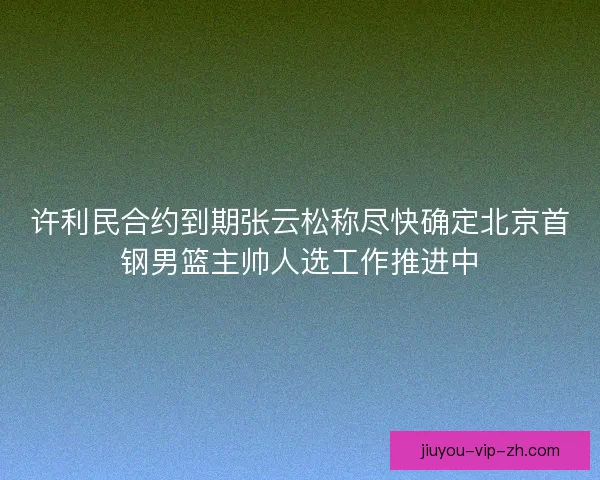 许利民合约到期张云松称尽快确定北京首钢男篮主帅人选工作推进中